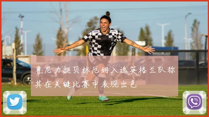 鲁尼力挺贝林厄姆入选英格兰队称其在关键比赛中表现出色