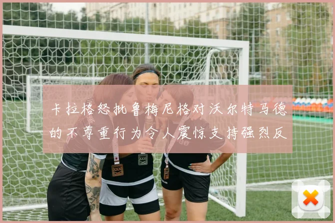 卡拉格怒批鲁梅尼格对沃尔特马德的不尊重行为令人震惊支持强烈反击