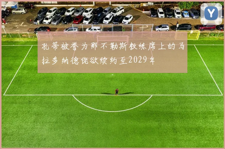 孔蒂被誉为那不勒斯教练席上的马拉多纳德佬欲续约至2029年