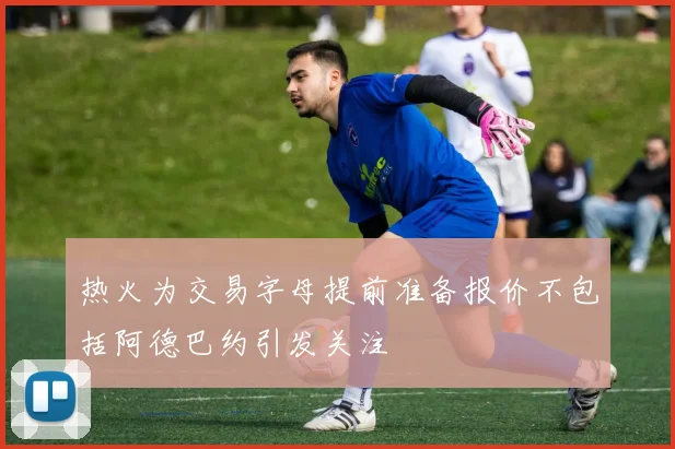热火为交易字母提前准备报价不包括阿德巴约引发关注