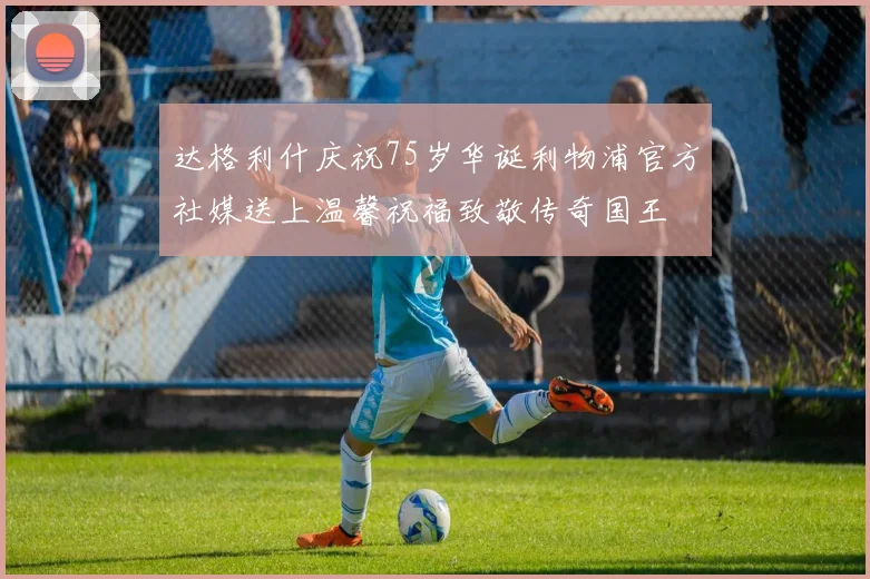 达格利什庆祝75岁华诞利物浦官方社媒送上温馨祝福致敬传奇国王