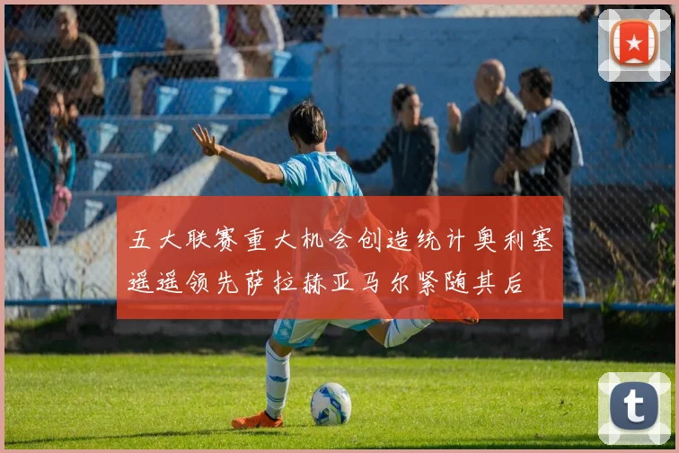 五大联赛重大机会创造统计奥利塞遥遥领先萨拉赫亚马尔紧随其后