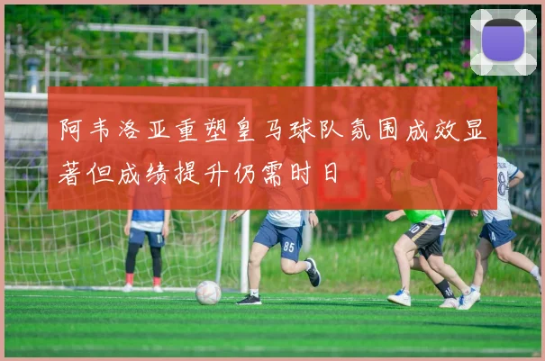 阿韦洛亚重塑皇马球队氛围成效显著但成绩提升仍需时日