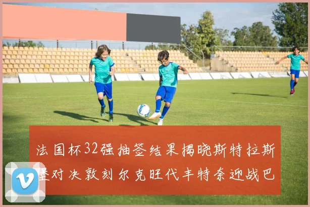 法国杯32强抽签结果揭晓斯特拉斯堡对决敦刻尔克旺代丰特奈迎战巴黎圣日耳曼