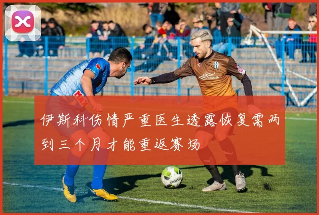 伊斯科伤情严重医生透露恢复需两到三个月才能重返赛场