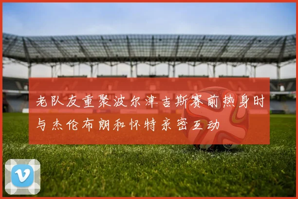 老队友重聚波尔津吉斯赛前热身时与杰伦布朗和怀特亲密互动