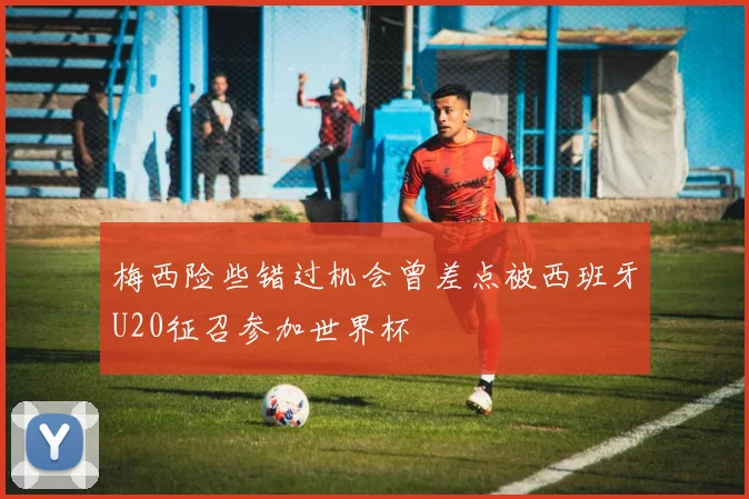 梅西险些错过机会曾差点被西班牙U20征召参加世界杯