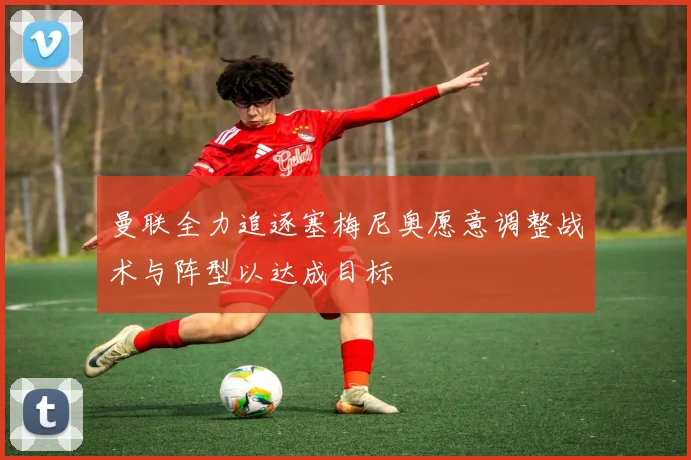 曼联全力追逐塞梅尼奥愿意调整战术与阵型以达成目标