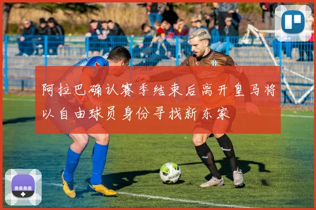 阿拉巴确认赛季结束后离开皇马将以自由球员身份寻找新东家