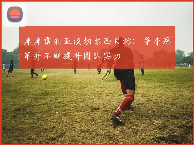 库库雷利亚谈切尔西目标：争夺冠军并不断提升团队实力