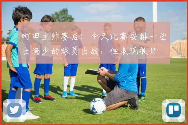 町田主帅赛后：今天比赛安排一些出场少的球员出战，但表现很好
