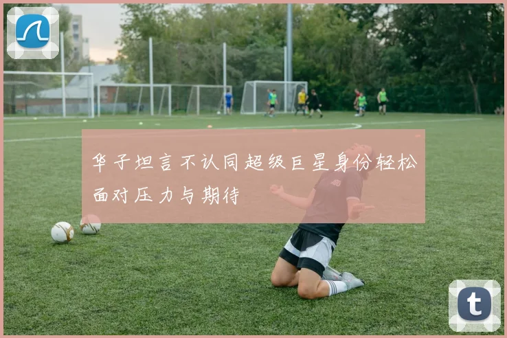 华子坦言不认同超级巨星身份轻松面对压力与期待