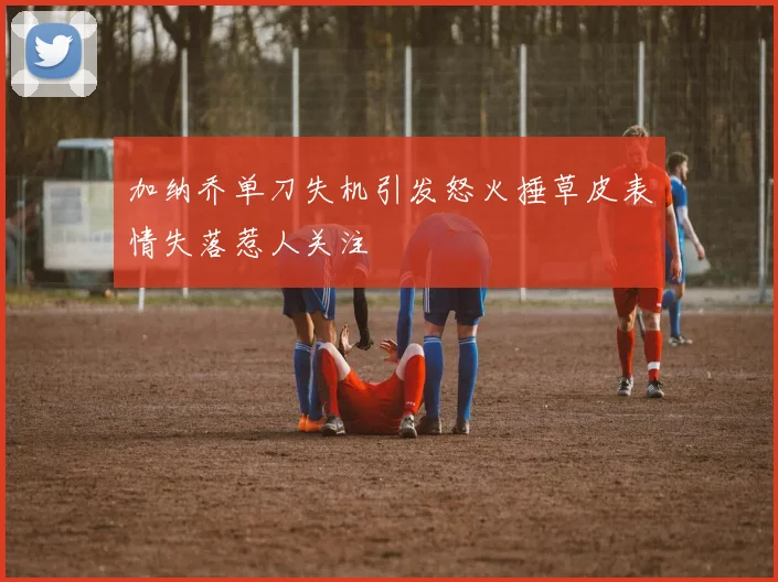 加纳乔单刀失机引发怒火捶草皮表情失落惹人关注