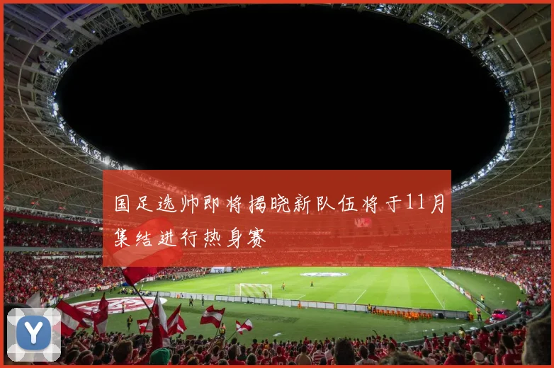 国足选帅即将揭晓新队伍将于11月集结进行热身赛
