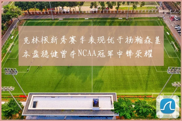 克林根新秀赛季表现优于杨瀚森基本盘稳健曾夺NCAA冠军中锋荣耀