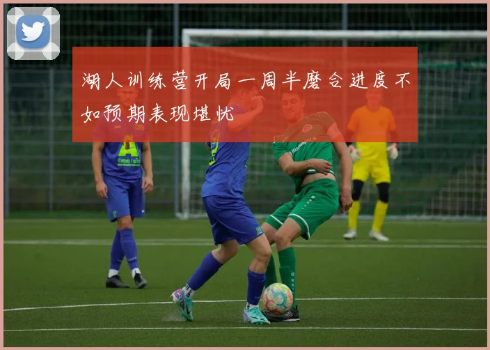 湖人训练营开局一周半磨合进度不如预期表现堪忧
