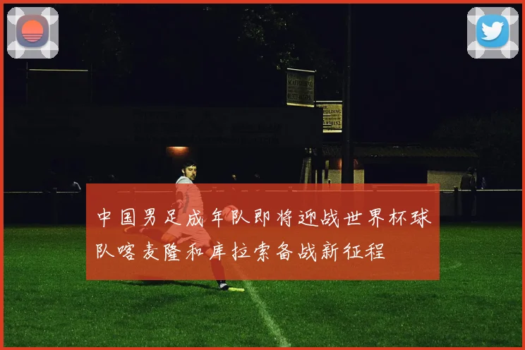 中国男足成年队即将迎战世界杯球队喀麦隆和库拉索备战新征程