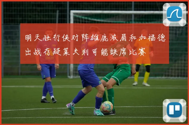 明天独行侠对阵雄鹿浓眉和加福德出战存疑莱夫利可能缺席比赛