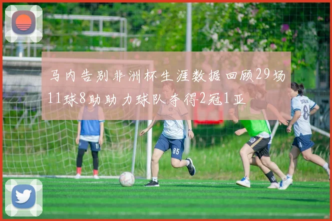 马内告别非洲杯生涯数据回顾29场11球8助助力球队夺得2冠1亚
