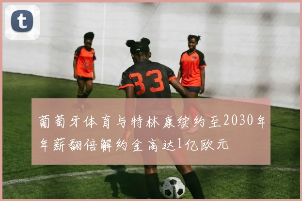 葡萄牙体育与特林康续约至2030年年薪翻倍解约金高达1亿欧元