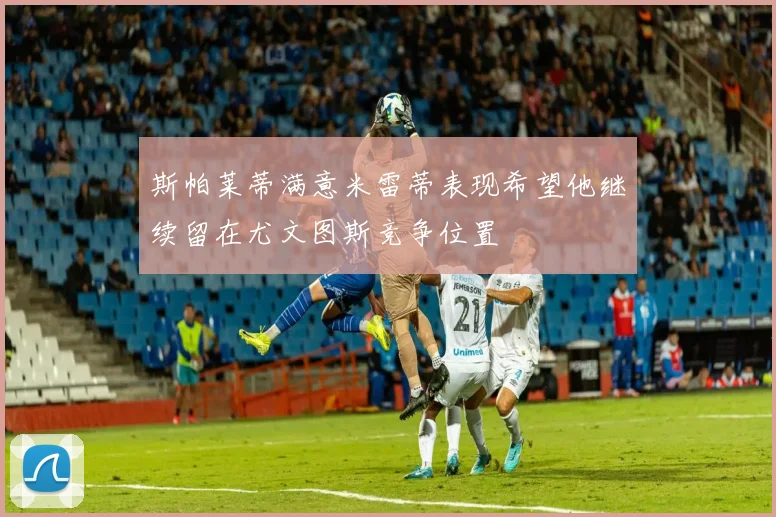 斯帕莱蒂满意米雷蒂表现希望他继续留在尤文图斯竞争位置