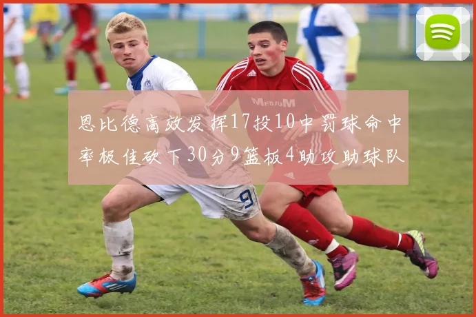 恩比德高效发挥17投10中罚球命中率极佳砍下30分9篮板4助攻助球队获胜