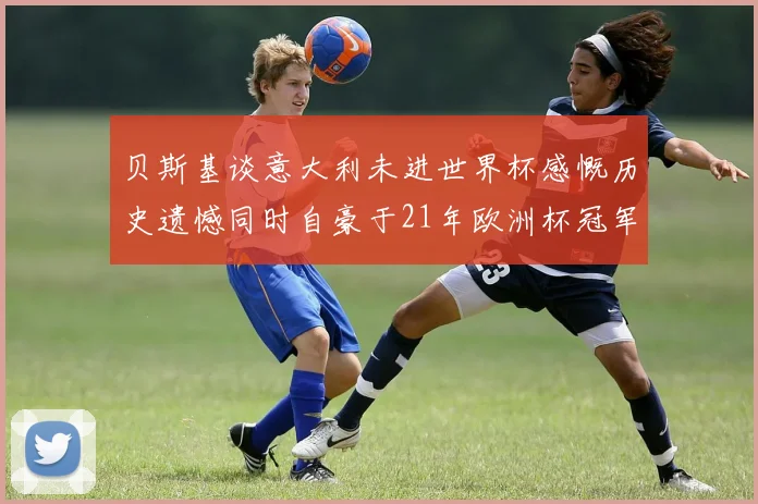 贝斯基谈意大利未进世界杯感慨历史遗憾同时自豪于21年欧洲杯冠军荣耀