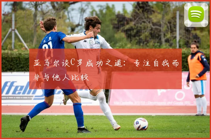 亚马尔谈C罗成功之道：专注自我而非与他人比较