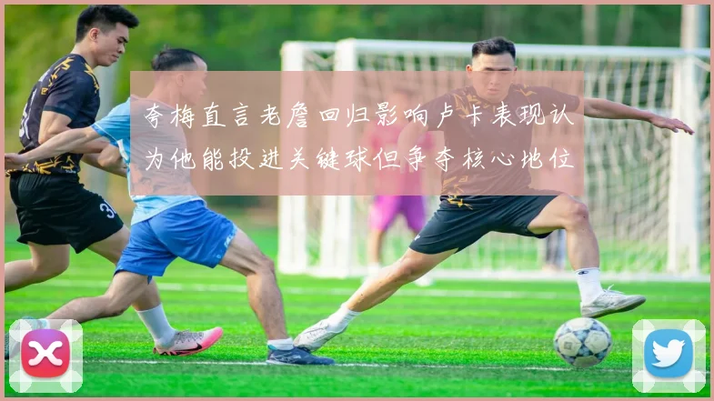 夸梅直言老詹回归影响卢卡表现认为他能投进关键球但争夺核心地位成阻碍