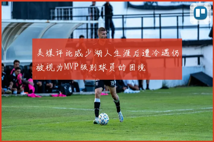 美媒评论威少湖人生涯后遭冷遇仍被视为MVP级别球员的困境