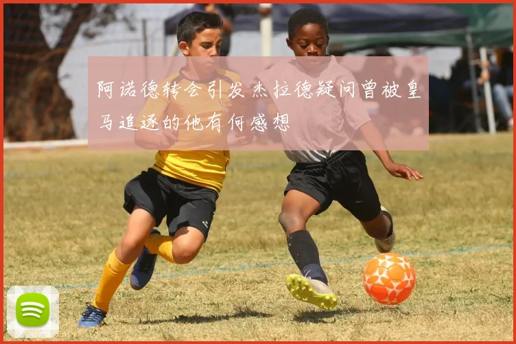 阿诺德转会引发杰拉德疑问曾被皇马追逐的他有何感想