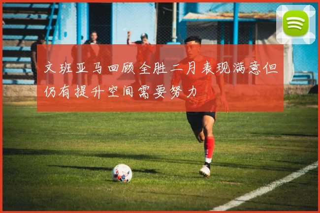 文班亚马回顾全胜二月表现满意但仍有提升空间需要努力