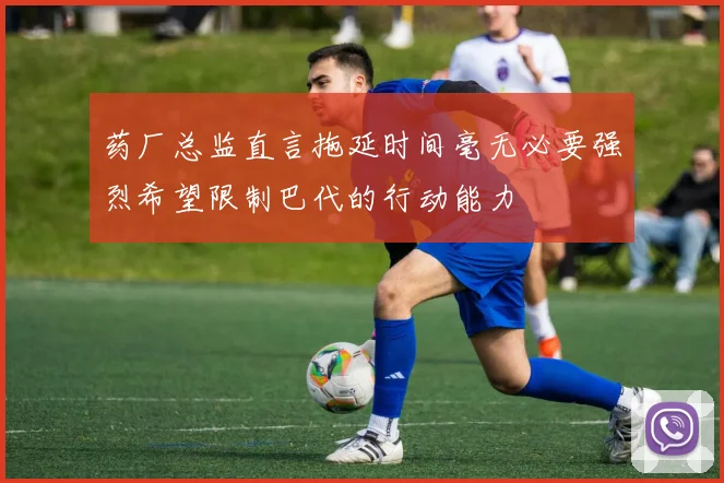 药厂总监直言拖延时间毫无必要强烈希望限制巴代的行动能力