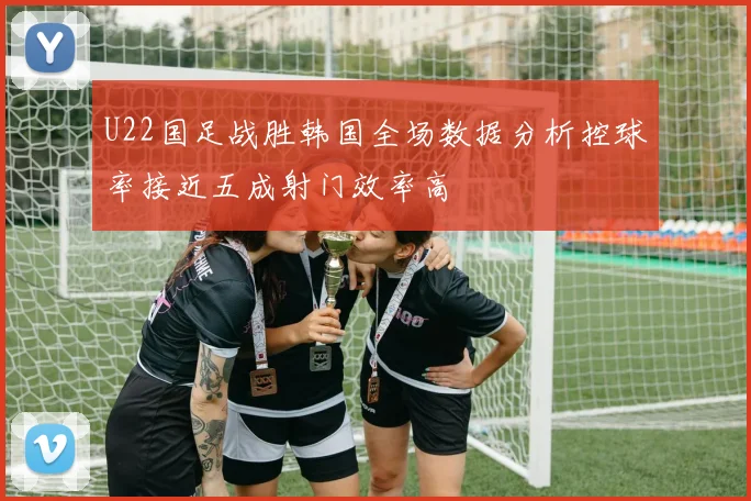 U22国足战胜韩国全场数据分析控球率接近五成射门效率高