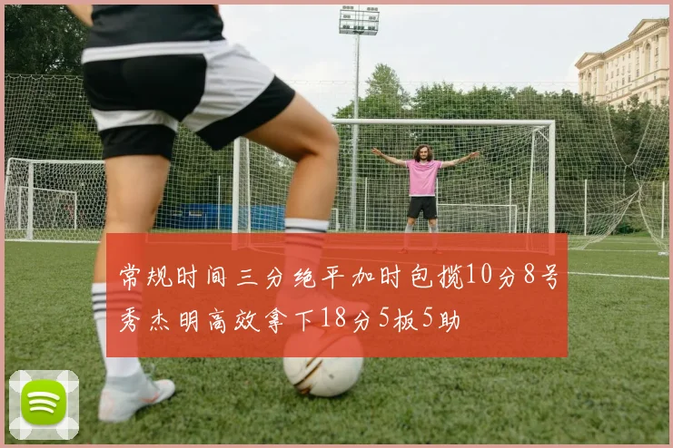 常规时间三分绝平加时包揽10分8号秀杰明高效拿下18分5板5助