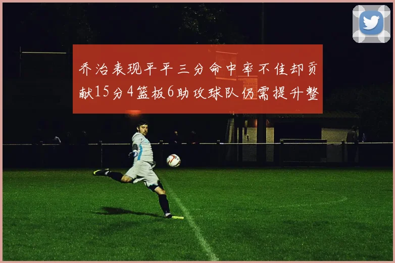 乔治表现平平三分命中率不佳却贡献15分4篮板6助攻球队仍需提升整体状态