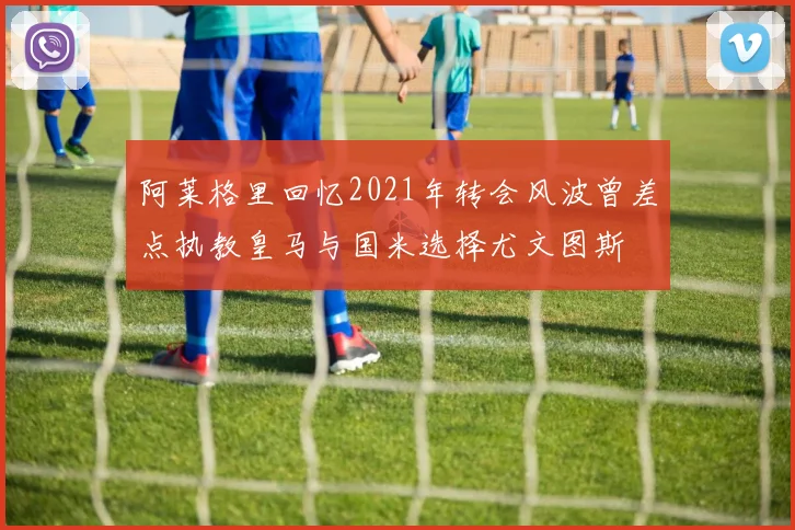 阿莱格里回忆2021年转会风波曾差点执教皇马与国米选择尤文图斯