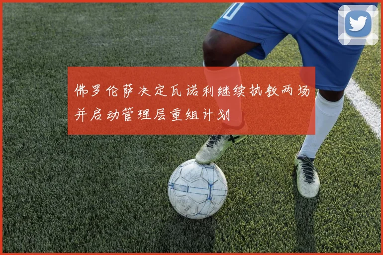 佛罗伦萨决定瓦诺利继续执教两场并启动管理层重组计划