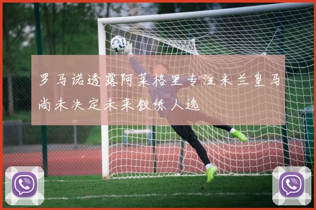 罗马诺透露阿莱格里专注米兰皇马尚未决定未来教练人选