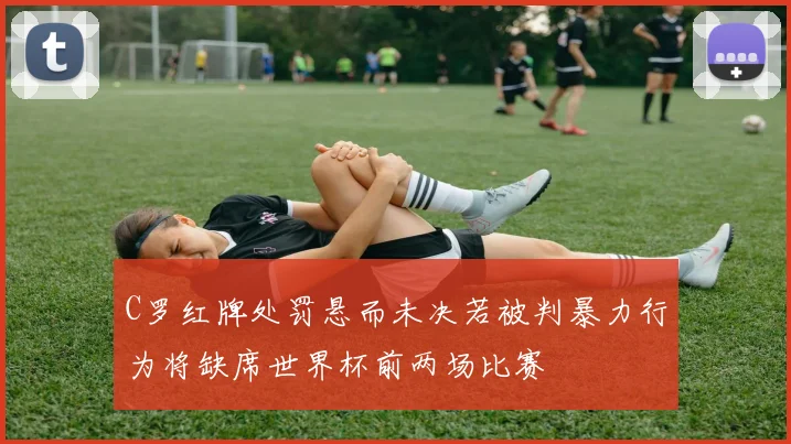 C罗红牌处罚悬而未决若被判暴力行为将缺席世界杯前两场比赛