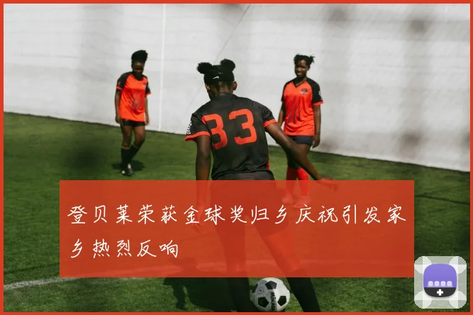 登贝莱荣获金球奖归乡庆祝引发家乡热烈反响