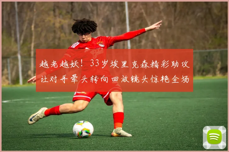 越老越妖！33岁埃里克森精彩助攻让对手晕头转向回放镜头惊艳全场