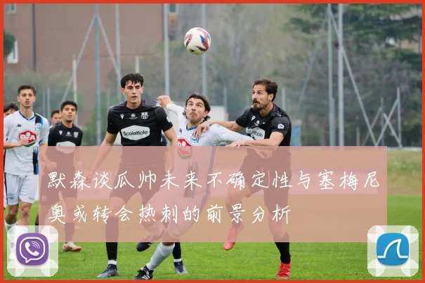 默森谈瓜帅未来不确定性与塞梅尼奥或转会热刺的前景分析