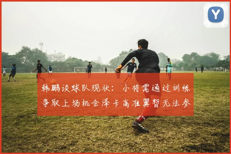 韩鹏谈球队现状：小将需通过训练争取上场机会泽卡高准翼暂无法参赛
