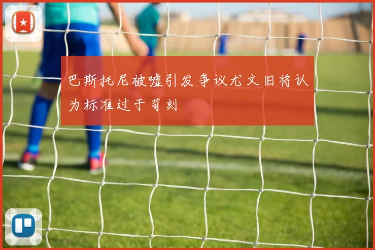 巴斯托尼被嘘引发争议尤文旧将认为标准过于苛刻