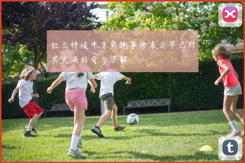 杜兰特谈申京熊抱事件表示早已对其充满好奇与了解